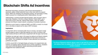 7/10/19 ©Epsilon
Blockchain Shifts Ad Incentives
Blockchain technology, promising a shift through decentralization in
payments, politics, social media and more is very much still in its nascent
phase. Within the marketing and advertising industry, the technology is being
used to account for a missing party within media delivery, the user.
Utilizing Brave, a privacy focused internet browser, users can opt to view or
ignore ads. Rewards, in the form of Basic Attention Tokens (BAT), go to
users that do opt to view ads. Utilizing these tokens, users can redeem
products from Brave’s reward network, consisting of hundreds of partners.
While the current impact on traditional DMP’s and DSP’s is small, it’s a threat
that is only likely to expand as the value of BAT increases.
Implications
In conjunction with an increased public focus on privacy, we expect a large
enough subset of users to value their attention as a form of currency, that
major brands will have to shift funds to experiment with this type of ad format.
Publishers can also gain value in this space by opting to join Brave’s network,
providing content creators with compensation for their work in the form of
BAT tokens. This completes the triangle of value delivered from advertisers,
publishers and users.
In 2018, around 62% of all digital display ad buying is for programmatic ads,
however as targeting options decrease due to privacy regulations, marketers
may come to find that attention based advertising provides greater
engagement than traditional media.
The Brave Rewards network allows users to get paid for viewing ads
and allows them to redeem BAT for prizes or support their favorite
content creators
 