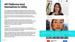 7/10/19 ©Epsilon
AR Platforms lend
themselves to Utility
From Google Lens to Snapchat’s recently launched Scan platform, we’re
seeing these platforms shift their AR strategy to include more functionality.
What started as a fun and engaging entertainment channel (think throwing up
augmented rainbows) to one that’s providing additional utility to every events.
We’ll find that consumers will utilize these tools to provide an ease of
convenience in how they interact with digital tools that shape the physical
world.
For example, previously, someone who wanted to get reviews of a
restaurant’s most popular dishes, would have had to manually search Yelp or
Google Reviews. Now, they’re able to pull out their phone and point the
camera at the menu, resulting in a digital experience that seamlessly
integrates with your physical surrounding.
Implications
The next year and a half will see a massive shift in UX and the general
perception of AR, as the average user comes to understand that its’ benefits
range far beyond adding dog ears to your head.
Brands can enable users with utility by providing them with the tools to solve
real world problems utilizing contextual information and augmented reality.
Additionally, OOH and traditional print media are prime channels for
augmenting information that otherwise would not have fit or made sense to
include in the print layout.
YouTube recently launched the ability to split screen and try on
makeup utilizing augmented reality while the viewer watches branded
influencer makeup tutorials
 