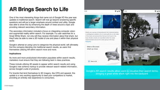 7/10/19 ©Epsilon
AR Brings Search to Life
One of the most interesting things that came out of Google I/O this year was
updates to traditional search. Search will now go beyond answering specific
questions and will put a larger emphasis around context and utility. Google
was able to show this by enhancing the depth of news around a topic and
providing relevant secondary information.
The secondary information included a focus on integrating computer vision
and augmented reality within search. For example, if a user searches for a
Great White Shark, not only will they receive information about that shark, but
they’ll also be able to view a 3D model of one and place it within their physical
world.
Google’s attempt at using Lens to categorize the physical world, will ultimately
find the company blending into traditional search results, as users find
themselves utilizing AR within search more and more.
Implications
As more and more productized information populates within search results,
marketers must ensure that they are following best in class practices.
These include utilizing 3D assets to appear within search results and using
Google’s new schema markup to provide relevant search related information,
across Google’s suite of products.
For brands that lend themselves to 3D imagery, like CPG and apparel, this
update is a very exciting opportunity to beat your competitors to market,
providing an entirely new experience to consumers.
Google’s AR search results allow users to visualize their search terms,
bringing a great white shark right into the backyard.
 
