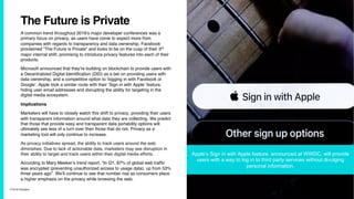 7/10/19 ©Epsilon
The Future is Private
A common trend throughout 2019’s major developer conferences was a
primary focus on privacy, as users have come to expect more from
companies with regards to transparency and data ownership. Facebook
proclaimed “The Future is Private” and looks to be on the cusp of their 3rd
major internal shift, promising to introduce privacy features into each of their
products.
Microsoft announced that they’re building on blockchain to provide users with
a Decentralized Digital Identification (DID) as a bet on providing users with
data ownership, and a competitive option to ‘logging in with Facebook or
Google’. Apple took a similar route with their ‘Sign in with Apple’ feature,
hiding user email addresses and disrupting the ability for targeting in the
digital media ecosystem.
Implications
Marketers will have to closely watch this shift to privacy, providing their users
with transparent information around what data they are collecting. We predict
that those that provide easy and transparent data portability options will
ultimately see less of a turn over than those that do not. Privacy as a
marketing tool will only continue to increase.
As privacy initiatives spread, the ability to track users around the web
diminishes. Due to lack of actionable data, marketers may see disruption in
their ability to target and track users within their digital media efforts.
According to Mary Meeker’s trend report, “In Q1, 87% of global web traffic
was encrypted (preventing unauthorized access to usage data), up from 53%
three years ago”. We’ll continue to see that number rise as consumers place
a higher emphasis on the privacy while browsing the web.
Apple’s Sign in with Apple feature, announced at WWDC, will provide
users with a way to log in to third party services without divulging
personal information.
 