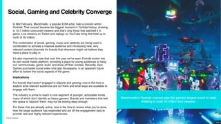 7/10/19 ©Epsilon
Social, Gaming and Celebrity Converge
In Mid February, Marshmello, a popular EDM artist, held a concert within
Fortnite. That concert became the biggest moment in Fortnite history, drawing
in 10.7 million concurrent viewers and that’s only those that watched it in
game. Live streams on Twitch and replays on YouTube bring that total up to
north of 50 million.
The combination of social, gaming, music and celebrity are being used in
combination to activate a massive audience and introducing new, very
relevant content channels for brands that otherwise might not believe they
have a place to play in.
It’s also important to note that over this year we’ve seen Fortnite evolve into
its own social media platform, providing a place for young audiences to hang
out, communicate, game, build, and show off their emotes. Recently, Epic
Games purchased social video chat app Houseparty, in an apparent future
effort to bolster the social aspects of the game.
Implications
For brands that haven’t engaged in eSports and gaming, now is the time to
explore what relevant audiences are out there and what ways are available to
engage with them.
The industry is prime to reach a core segment of younger, actionable minds,
many of which don’t identify as heavy gamers. Brands and marketers that feel
this space is ‘beyond’ them, may not be looking deep enough.
For those that are already active, now is the time to review what you’ve done,
how the target audience has responded and act off the engagement data to
provide new and highly relevant experiences.
Marshmello’s Fortnite concert was the game's largest event to date,
drawing in over 10 million live viewers.
 