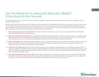 13
Are You Ready for an Advanced Attribution Model?
5 Questions to Ask Yourself
Part of proving the return on investment for your marketing programs is finding the best way to track how much revenue credit each of your
initiatives should receive.
We have long warned industrial marketers to beware of the last click model, in which 100% of the credit for a conversion is given to the last touch
a client made. This is because the average customer’s buy cycle includes many campaign touches that cumulatively add up to help achieve a
sale. In addition to last click, marketers may use a first click formula, or a wide variety of multi-touch models and even account-based attribution.
When deciding what’s best for your organization, consider the following five factors.
1.	 Which channels do you want to measure? Think about the number of channels you use. As your program becomes more sophisticated,
advanced attribution becomes more necessary.
2.	 How is your performance measured? Is your department judged on leads, opportunities, customer acquisition, revenue, or something else?
Oftentimes, the metrics vary even within the department. Take note of what each person in your team is responsible for. If you come away
with many answers, this is a sign that advanced attribution may be the best way to keep track of all these metrics.
3.	 What’s your budget? Your marketing spend is important here for a few reasons. First, you want to make sure that you’re properly measuring
how your money is being spent. Your attribution model will affect how agile your program can be. Of course, attribution is all the more
important when there is more to measure and more to optimize.
4.	 How long is your sales cycle? A longer sales cycle often equates to your customers interacting with you via multiple touchpoints before a
decision is made. It’s important to know which touch points moved each prospect along in their journey, where most prospects find you, and
what is the ultimate touchpoint that prompts them to make a decision. Of course, it’s up to you to determine what each interaction is worth
when making your attribution model.
5.	 How’s your relationship with your sales team? The struggle to align sales and marketing is perhaps as old as the professions themselves.
Your attribution model can actually help in this struggle, as it unites both sales and marketing around the same goal of revenue. Meet with
key figures in the sales department to determine whether advanced attribution can be an asset to them, too.
 