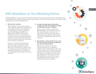 14
At IEEE GlobalSpec, we’re focused on helping manufacturers and service providers like you understand, reach
and engage with our targeted audience to grow your business. Here are three reasons why you should consider
making us your trusted marketing partner.
IEEE GlobalSpec as Your Marketing Partner
1.	 We have your audience.
IEEE GlobalSpec gives you the ability to
reach engineers and technical professionals
at all stages of the buy cycle. We deliver
a robust audience across our platforms,
which include Engineering360.com,
IEEE Spectrum, IEEE technical society
publications, and more. This allows us to
connect you with an expanded audience of
engineers and technical professionals that
meet the industry, job function, and interest
criteria that you’re looking for.
Engineers and technical professionals
return to us again and again to find the
information they need to do their jobs.
When you connect with our audience, they
are actively searching for information, not
just passively browsing. This audience is
more engaged and more likely to become a
customer.
2.	 You gain valuable contact information—
providing you with the intelligence to begin
a relationship and gain a customer.
When you get a contact or inquiry from
IEEE GlobalSpec, you know who it is, what
their area of interest is, and more. This
type of data can guide your response and
relationship with a potential client, helping
increase your opportunity for gaining a new
customer.
3.	 We will tailor a media solution for you—one
that will meet your needs and complement
your other marketing efforts.
With products ranging from product
discovery platforms, to e-newsletters,
webinars, banner advertisements, print, and
custom content, we can build a cross-media
program that will help you build awareness
and demand, no matter how broad or niche
your desired reach. When you work with
IEEE GlobalSpec, you work with an online
marketing partner with experience and
expertise reaching your audience.
 