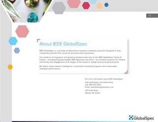 15
About IEEE GlobalSpec
IEEE GlobalSpec is a provider of data-driven industrial marketing solutions designed to help
companies promote their products and grow their businesses.
Our audience of engineers and technical professionals rely on the IEEE GlobalSpec family of
brands – including Engineering360, IEEE Spectrum and more – as a trusted resource for content,
community and engagement at all stages of the research, design and purchasing process.
We deliver deep industry intelligence, customized marketing programs and measurable
campaign performance.
For more information about IEEE GlobalSpec:
Visit: globalspec.com/advertising
Call: 800.261.2052
Email: sales@ieeeglobalspec.com
201 Fuller Road
Albany, NY 12203
 