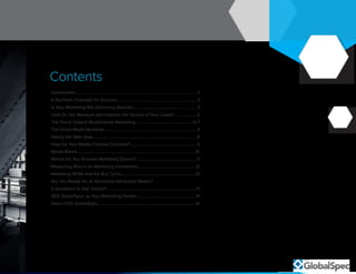 2
Contents
Introduction.................................................................................................................2
A Six-Point Checklist for Success.......................................................................... 3
Is Your Marketing Mix Delivering Results?........................................................... 4
How Do You Measure and Improve the Quality of Your Leads?.....................5
The Trend Toward Multichannel Marketing......................................................6-7
The Cross Media Multiplier......................................................................................8
Taking the Next Step.................................................................................................8
How Do Your Media Choices Compare?..............................................................9
Media Matrix.............................................................................................................. 10
Where Do You Allocate Marketing Dollars?.........................................................11
Measuring Return on Marketing Investment.......................................................12
Marketing ROMI and the Buy Cycle......................................................................12
Are You Ready for an Advanced Attribution Model?
5 Questions to Ask Yourself...................................................................................13
IEEE GlobalSpec as Your Marketing Partner.......................................................14
About IEEE GlobalSpec...........................................................................................15
 