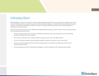 2
Introduction
IEEE GlobalSpec is pleased to provide you with this Marketing Planning Kit to help you evaluate the effectiveness of your
current marketing choices, calculate the value of existing marketing programs, understand today’s marketing landscape,
and plan more effective strategies for 2019. Our intent is to help you define and achieve your marketing goals and
objectives for the year ahead.
Using this information provided in the 2019 Industrial Marketing Planning Kit, you will be able to answer tough questions
every marketing professional faces:
•	 Are you prepared to get more out of your marketing investments, and to measure and account for marketing
decisions in today’s economic climate?
•	 Do you have a balanced mix of media channels to maximize your reach and effectiveness?
•	 Are your marketing programs delivering highly qualified contacts and inquiries to your sales team?
•	 Are your brand and product and service lines broadly visible to an audience of engineering, technical and
industrial professionals?
•	 Are you keeping up with the most effective strategies in online marketing for the industrial sector today?
 