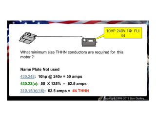 Copyright 1999-2019 Dan Dudley
What minimum size THHN conductors are required for this
motor ?
Name Plate Not used
430.248: 10hp @ 240v = 50 amps
430.22(a): 50 X 125% = 62.5 amps
310.15(b)(16): 62.5 amps = #4 THHN
10HP 240V 1Φ FLI
44
 