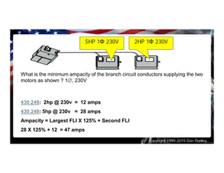 Copyright 1999-2019 Dan Dudley
What is the minimum ampacity of the branch circuit conductors supplying the two
motors as shown ? 1Æ, 230V
430.248: 2hp @ 230v = 12 amps
430.248: 5hp @ 230v = 28 amps
Ampacity = Largest FLI X 125% + Second FLI
28 X 125% + 12 = 47 amps
5HP 1Φ 230V 2HP 1Φ 230V
 