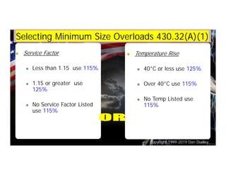 Copyright 1999-2019 Dan Dudley
Selecting Minimum Size Overloads 430.32(A)(1)
n Service Factor
n Less than 1.15 use 115%
n 1.15 or greater use
125%
n No Service Factor Listed
use 115%
n Temperature Rise
n 40°C or less use 125%
n Over 40°C use 115%
n No Temp Listed use
115%
 