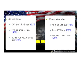 Copyright 1999-2019 Dan Dudley
Selecting Maximum Size Overloads 430.32(C)
n Service Factor
n Less than 1.15 use 130%
n 1.15 or greater use
140%
n No Service Factor Listed
use 130%
n Temperature Rise
n 40°C or less use 140%
n Over 40°C use 130%
n No Temp Listed use
130%
 