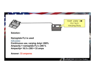Copyright 1999-2019 Dan Dudley
Solution:
Nameplate FLI is used
430.22(e)
Continuous use, varying duty= 200%
Ampacity = nameplate FLI x 200 %
Ampacity= 16.5 x 200 = 33 amps
Answer: 33 amperes
15HP 230V 3Φ
FLI 16.5
Varying Duty
 