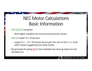 Copyright 1999-2019 Dan Dudley
NEC Motor Calculations
Basic Information
• 430.52(c)(1) exception
• Next higher standard size overcurrent protective device.
• 430.62 Feeder O.C. Protection
• Largest S.C. – G.F. Protective device plus the sum of the F.L.C. of all
other motors supplied by the same feeder
• No provision for going UP to next standard size must go down to next
standard size
 