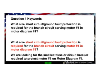 Copyright 1999-2019 Dan Dudley
Question 1 Keywords
What size short circuit/ground fault protection is
required for the branch circuit serving motor #1 in
motor diagram #1?
What size short circuit/ground fault protection is
required for the branch circuit serving motor #1 in
motor diagram #1?
We are looking for the smallest fuse or circuit breaker
required to protect motor #1 on Motor Diagram #1.
 