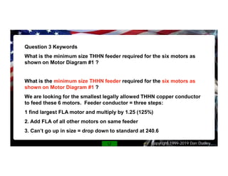 Copyright 1999-2019 Dan Dudley
Question 3 Keywords
What is the minimum size THHN feeder required for the six motors as
shown on Motor Diagram #1 ?
What is the minimum size THHN feeder required for the six motors as
shown on Motor Diagram #1 ?
We are looking for the smallest legally allowed THHN copper conductor
to feed these 6 motors. Feeder conductor = three steps:
1 find largest FLA motor and multiply by 1.25 (125%)
2. Add FLA of all other motors on same feeder
3. Can’t go up in size = drop down to standard at 240.6
 
