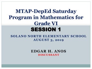 SOLANO NORTH ELEMENTARY SCHOOL
AUGUST 3, 2019
EDGAR H. ANOS
DISCUSSANT
MTAP-DepEd Saturday
Program in Mathematics for
Grade VI
SESSION 1
 