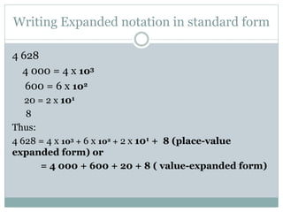 Writing Expanded notation in standard form
4 628
4 000 = 4 x 103
600 = 6 x 102
20 = 2 x 101
8
Thus:
4 628 = 4 x 103 + 6 x 102 + 2 x 101 + 8 (place-value
expanded form) or
= 4 000 + 600 + 20 + 8 ( value-expanded form)
 