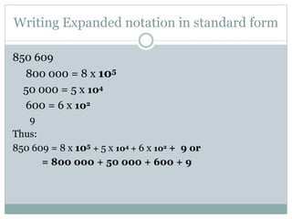 Writing Expanded notation in standard form
850 609
800 000 = 8 x 105
50 000 = 5 x 104
600 = 6 x 102
9
Thus:
850 609 = 8 x 105 + 5 x 104 + 6 x 102 + 9 or
= 800 000 + 50 000 + 600 + 9
 