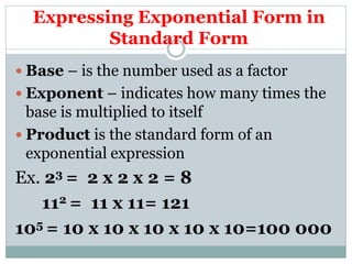 Expressing Exponential Form in
Standard Form
 Base – is the number used as a factor
 Exponent – indicates how many times the
base is multiplied to itself
 Product is the standard form of an
exponential expression
Ex. 23 = 2 x 2 x 2 = 8
112 = 11 x 11= 121
105 = 10 x 10 x 10 x 10 x 10=100 000
 