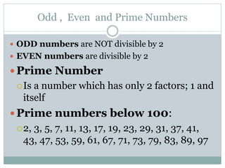Odd , Even and Prime Numbers
 ODD numbers are NOT divisible by 2
 EVEN numbers are divisible by 2
Prime Number
Is a number which has only 2 factors; 1 and
itself
Prime numbers below 100:
2, 3, 5, 7, 11, 13, 17, 19, 23, 29, 31, 37, 41,
43, 47, 53, 59, 61, 67, 71, 73, 79, 83, 89, 97
 