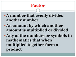 Factor
A number that evenly divides
another number
An amount by which another
amount is multiplied or divided
Any of the numbers or symbols in
mathematics that when
multiplied together form a
product
 