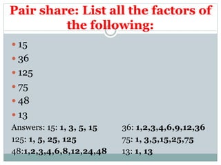 Pair share: List all the factors of
the following:
 15
 36
 125
 75
 48
 13
Answers: 15: 1, 3, 5, 15 36: 1,2,3,4,6,9,12,36
125: 1, 5, 25, 125 75: 1, 3,5,15,25,75
48:1,2,3,4,6,8,12,24,48 13: 1, 13
 