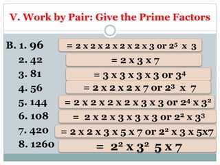 V. Work by Pair: Give the Prime Factors
B. 1. 96
2. 42
3. 81
4. 56
5. 144
6. 108
7. 420
8. 1260
= 2 x 2 x 2 x 2 x 2 x 3 or 25 x 3
= 2 x 3 x 7
= 3 x 3 x 3 x 3 or 34
= 2 x 2 x 2 x 7 or 23 x 7
= 2 x 2 x 3 x 3 x 3 or 22 x 33
= 2 x 2 x 3 x 5 x 7 or 22 x 3 x 5x7
= 22 x 32 5 x 7
= 2 x 2 x 2 x 2 x 3 x 3 or 24 x 32
 