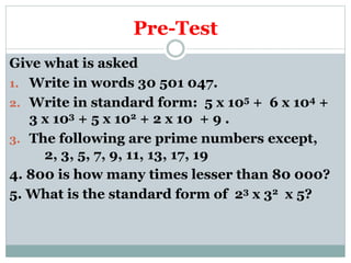 Pre-Test
Give what is asked
1. Write in words 30 501 047.
2. Write in standard form: 5 x 105 + 6 x 104 +
3 x 103 + 5 x 102 + 2 x 10 + 9 .
3. The following are prime numbers except,
2, 3, 5, 7, 9, 11, 13, 17, 19
4. 800 is how many times lesser than 80 000?
5. What is the standard form of 23 x 32 x 5?
 