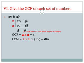 VI. Give the GCF of each set of numbers
1. 20 & 36
2 20 36
2 10 18
5 9
GCF = 2 x 2 = 4
LCM = 2 x 2 x 5 x 9 = 180
VI. Give the GCF of each set of numbers
 