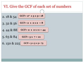 VI. Give the GCF of each set of numbers
2. 18 & 54
3. 32 & 56
4. 44 & 88
5. 63 & 84
6. 150 & 225
GCF= 22 x 3 x 3= 18
GCF= 2 x 2 x 2 = 8
GCF= 2 x 2 x 11 = 44
GCF= 3 x 7 = 21
GCF= 3 x 5 x 5= 75
 