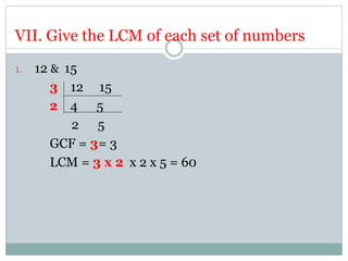 VII. Give the LCM of each set of numbers
1. 12 & 15
3 12 15
2 4 5
2 5
GCF = 3= 3
LCM = 3 x 2 x 2 x 5 = 60
 
