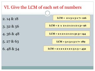 VI. Give the LCM of each set of numbers
2. 14 & 18
3. 32 & 56
4. 36 & 48
5. 27 & 63
6. 48 & 54
LCM = 2 x 3 x 3 x 7= 126
LCM = 2 x 2 x 2 x 2 x 2 x 3= 96
LCM = 2 x 2 x 2 x 2 x 3x 3= 144
LCM = 3 x 3 x 3 x 7= 189
LCM = 2 x 2 x 2 x 2 x 3 x 3 = 432
 