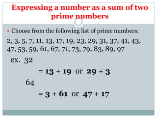 Expressing a number as a sum of two
prime numbers
 Choose from the following list of prime numbers:
2, 3, 5, 7, 11, 13, 17, 19, 23, 29, 31, 37, 41, 43,
47, 53, 59, 61, 67, 71, 73, 79, 83, 89, 97
ex. 32
= 13 + 19 or 29 + 3
64
= 3 + 61 or 47 + 17
 