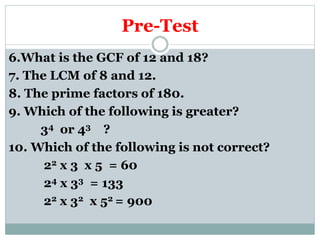 Pre-Test
6.What is the GCF of 12 and 18?
7. The LCM of 8 and 12.
8. The prime factors of 180.
9. Which of the following is greater?
34 or 43 ?
10. Which of the following is not correct?
22 x 3 x 5 = 60
24 x 33 = 133
22 x 32 x 52 = 900
 