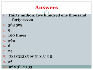 Answers
1. Thirty million, five hundred one thousand,
forty-seven
2. 563 529
3. 9
4. 100 times
5. 360
6. 6
7. 24
8. 2x2x3x3x5 or 22 x 32 x 5
9. 34
10. 24 x 33 = 133
 