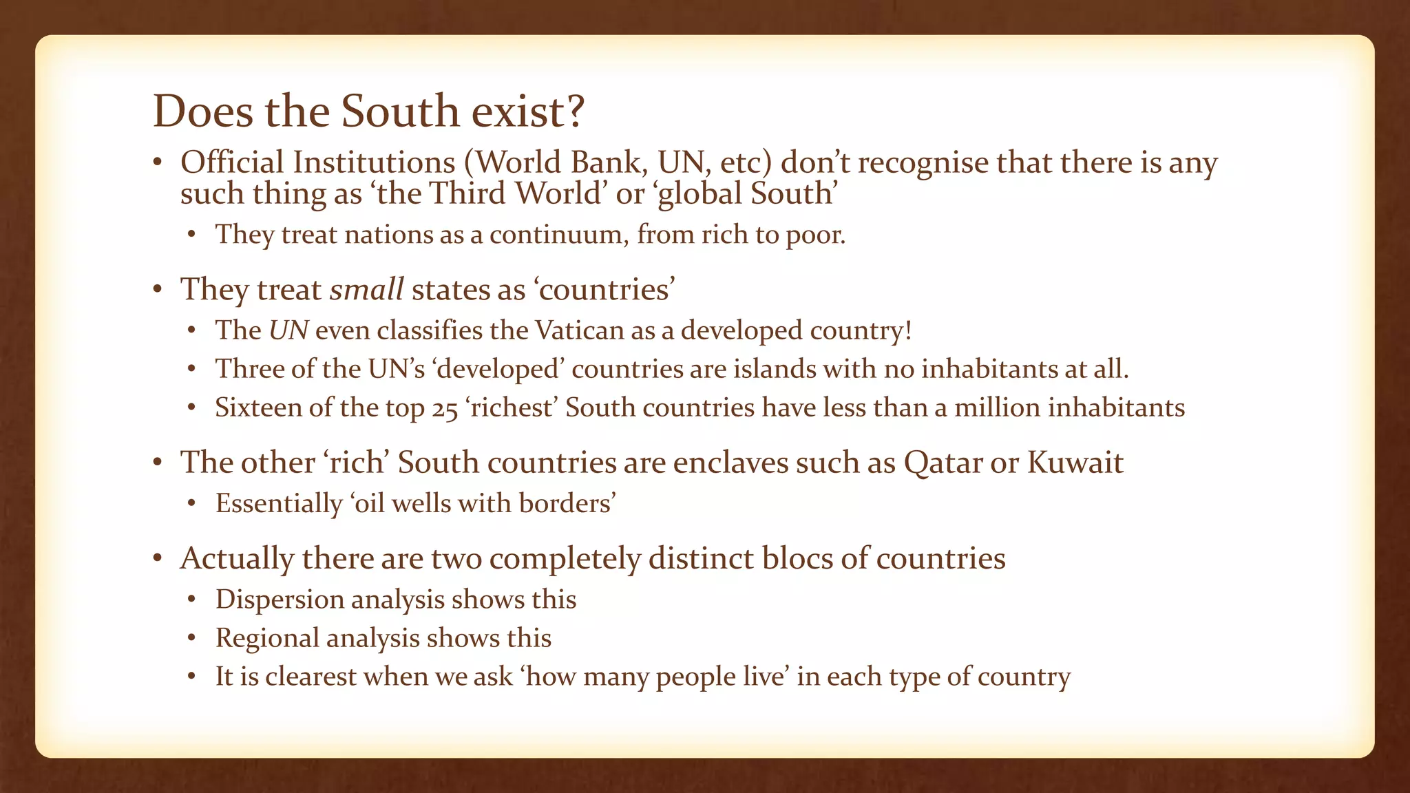 Does the South exist?
• Official Institutions (World Bank, UN, etc) don’t recognise that there is any
such thing as ‘the Third World’ or ‘global South’
• They treat nations as a continuum, from rich to poor.
• They treat small states as ‘countries’
• The UN even classifies the Vatican as a developed country!
• Three of the UN’s ‘developed’ countries are islands with no inhabitants at all.
• Sixteen of the top 25 ‘richest’ South countries have less than a million inhabitants
• The other ‘rich’ South countries are enclaves such as Qatar or Kuwait
• Essentially ‘oil wells with borders’
• Actually there are two completely distinct blocs of countries
• Dispersion analysis shows this
• Regional analysis shows this
• It is clearest when we ask ‘how many people live’ in each type of country
 