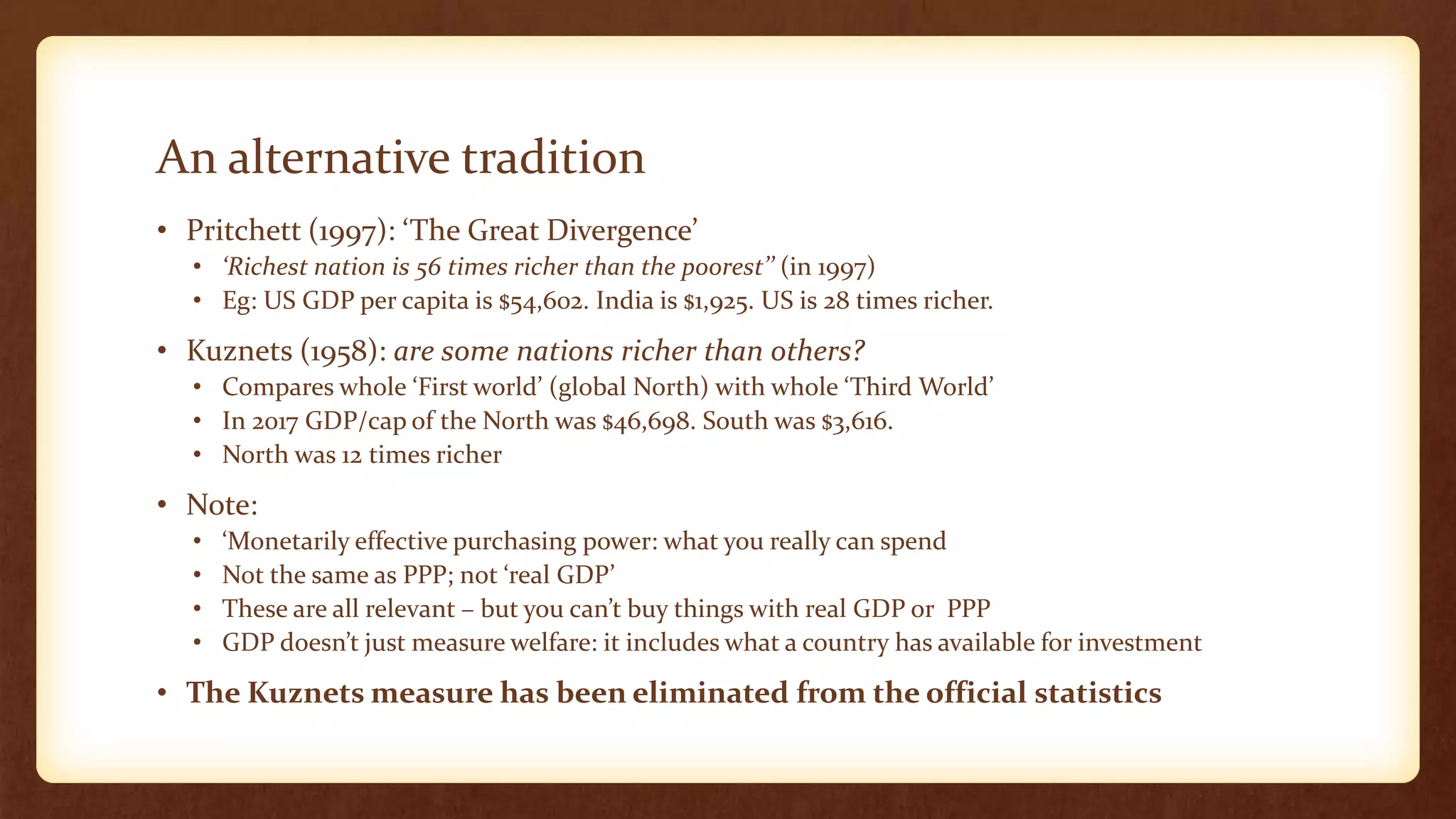 An alternative tradition
• Pritchett (1997): ‘The Great Divergence’
• ‘Richest nation is 56 times richer than the poorest’’ (in 1997)
• Eg: US GDP per capita is $54,602. India is $1,925. US is 28 times richer.
• Kuznets (1958): are some nations richer than others?
• Compares whole ‘First world’ (global North) with whole ‘Third World’
• In 2017 GDP/cap of the North was $46,698. South was $3,616.
• North was 12 times richer
• Note:
• ‘Monetarily effective purchasing power: what you really can spend
• Not the same as PPP; not ‘real GDP’
• These are all relevant – but you can’t buy things with real GDP or PPP
• GDP doesn’t just measure welfare: it includes what a country has available for investment
• The Kuznets measure has been eliminated from the official statistics
 
