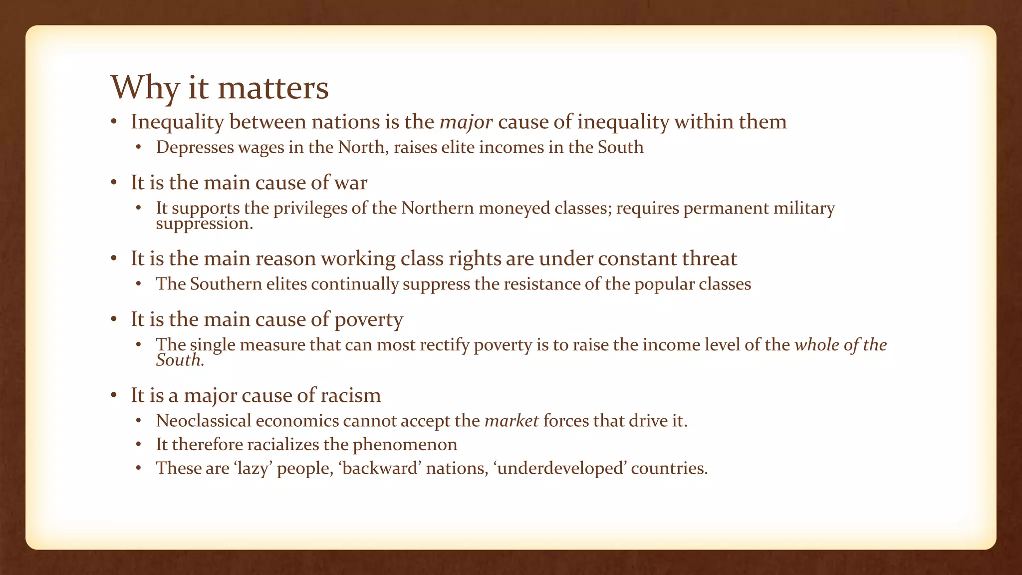 Why it matters
• Inequality between nations is the major cause of inequality within them
• Depresses wages in the North, raises elite incomes in the South
• It is the main cause of war
• It supports the privileges of the Northern moneyed classes; requires permanent military
suppression.
• It is the main reason working class rights are under constant threat
• The Southern elites continually suppress the resistance of the popular classes
• It is the main cause of poverty
• The single measure that can most rectify poverty is to raise the income level of the whole of the
South.
• It is a major cause of racism
• Neoclassical economics cannot accept the market forces that drive it.
• It therefore racializes the phenomenon
• These are ‘lazy’ people, ‘backward’ nations, ‘underdeveloped’ countries.
 