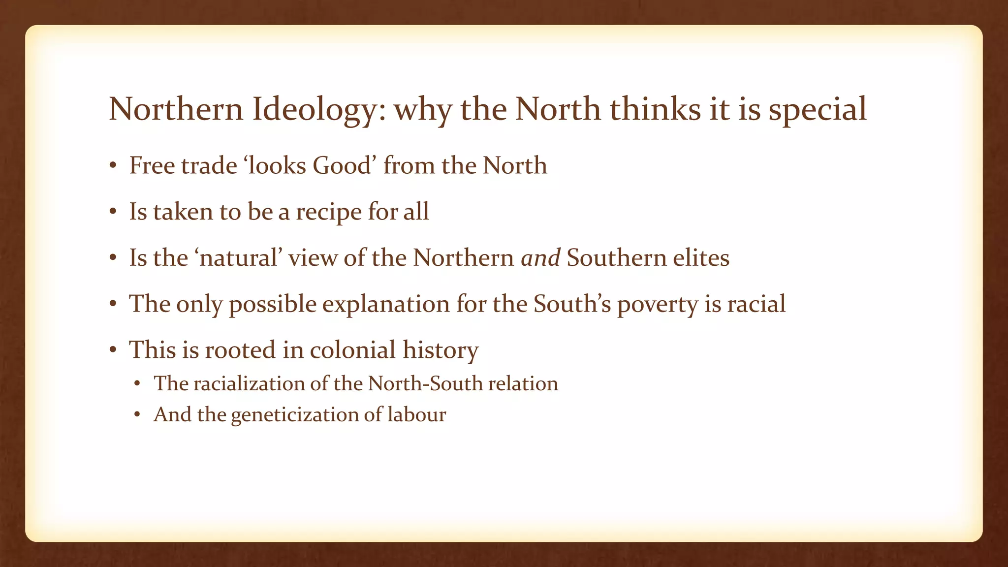 Northern Ideology: why the North thinks it is special
• Free trade ‘looks Good’ from the North
• Is taken to be a recipe for all
• Is the ‘natural’ view of the Northern and Southern elites
• The only possible explanation for the South’s poverty is racial
• This is rooted in colonial history
• The racialization of the North-South relation
• And the geneticization of labour
 