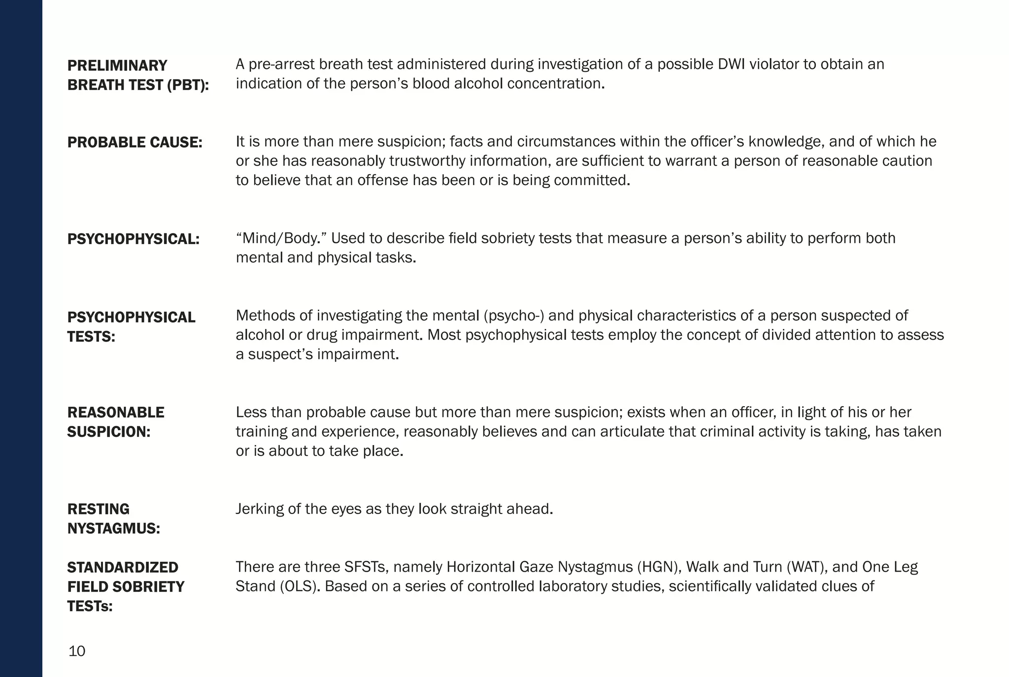10
REASONABLE
SUSPICION:
RESTING
NYSTAGMUS:
STANDARDIZED
FIELD SOBRIETY
TESTs:
PSYCHOPHYSICAL
TESTS:
PSYCHOPHYSICAL:
PROBABLE CAUSE:
PRELIMINARY
BREATH TEST (PBT):
A pre-arrest breath test administered during investigation of a possible DWI violator to obtain an
indication of the person’s blood alcohol concentration.
It is more than mere suspicion; facts and circumstances within the officer’s knowledge, and of which he
or she has reasonably trustworthy information, are sufficient to warrant a person of reasonable caution
to believe that an offense has been or is being committed.
“Mind/Body.” Used to describe field sobriety tests that measure a person’s ability to perform both
mental and physical tasks.
Methods of investigating the mental (psycho-) and physical characteristics of a person suspected of
alcohol or drug impairment. Most psychophysical tests employ the concept of divided attention to assess
a suspect’s impairment.
Less than probable cause but more than mere suspicion; exists when an officer, in light of his or her
training and experience, reasonably believes and can articulate that criminal activity is taking, has taken
or is about to take place.
Jerking of the eyes as they look straight ahead.
There are three SFSTs, namely Horizontal Gaze Nystagmus (HGN), Walk and Turn (WAT), and One Leg
Stand (OLS). Based on a series of controlled laboratory studies, scientifically validated clues of
 