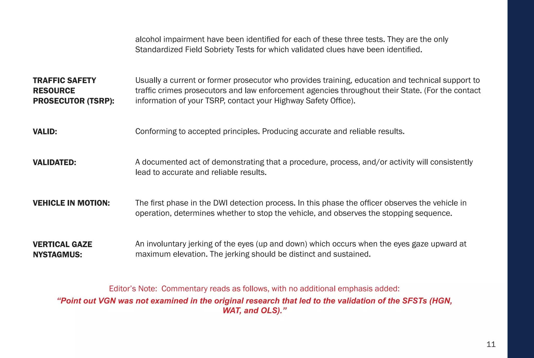 11
alcohol impairment have been identified for each of these three tests. They are the only
Standardized Field Sobriety Tests for which validated clues have been identified.
Usually a current or former prosecutor who provides training, education and technical support to
traffic crimes prosecutors and law enforcement agencies throughout their State. (For the contact
information of your TSRP, contact your Highway Safety Office).
Conforming to accepted principles. Producing accurate and reliable results.
A documented act of demonstrating that a procedure, process, and/or activity will consistently
lead to accurate and reliable results.
The first phase in the DWI detection process. In this phase the officer observes the vehicle in
operation, determines whether to stop the vehicle, and observes the stopping sequence.
An involuntary jerking of the eyes (up and down) which occurs when the eyes gaze upward at
maximum elevation. The jerking should be distinct and sustained.
VEHICLE IN MOTION:
VERTICAL GAZE
NYSTAGMUS:
VALIDATED:
VALID:
TRAFFIC SAFETY
RESOURCE
PROSECUTOR (TSRP):
Editor’s Note: Commentary reads as follows, with no additional emphasis added:
“Point out VGN was not examined in the original research that led to the validation of the SFSTs (HGN,
WAT, and OLS).”
 
