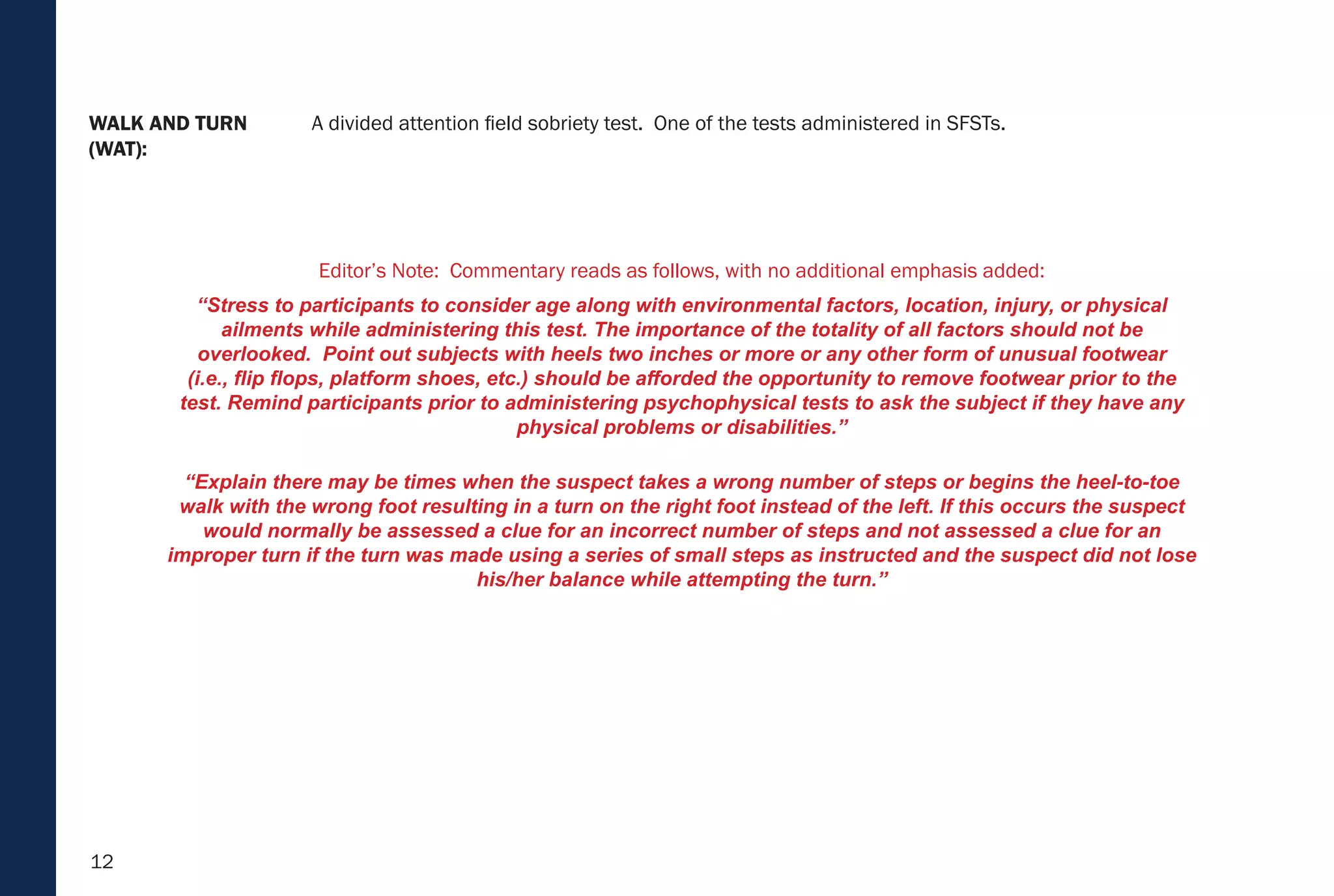12
WALK AND TURN
(WAT):
A divided attention field sobriety test. One of the tests administered in SFSTs.
Editor’s Note: Commentary reads as follows, with no additional emphasis added:
“Stress to participants to consider age along with environmental factors, location, injury, or physical
ailments while administering this test. The importance of the totality of all factors should not be
overlooked. Point out subjects with heels two inches or more or any other form of unusual footwear
(i.e., flip flops, platform shoes, etc.) should be afforded the opportunity to remove footwear prior to the
test. Remind participants prior to administering psychophysical tests to ask the subject if they have any
physical problems or disabilities.”
“Explain there may be times when the suspect takes a wrong number of steps or begins the heel-to-toe
walk with the wrong foot resulting in a turn on the right foot instead of the left. If this occurs the suspect
would normally be assessed a clue for an incorrect number of steps and not assessed a clue for an
improper turn if the turn was made using a series of small steps as instructed and the suspect did not lose
his/her balance while attempting the turn.”
 