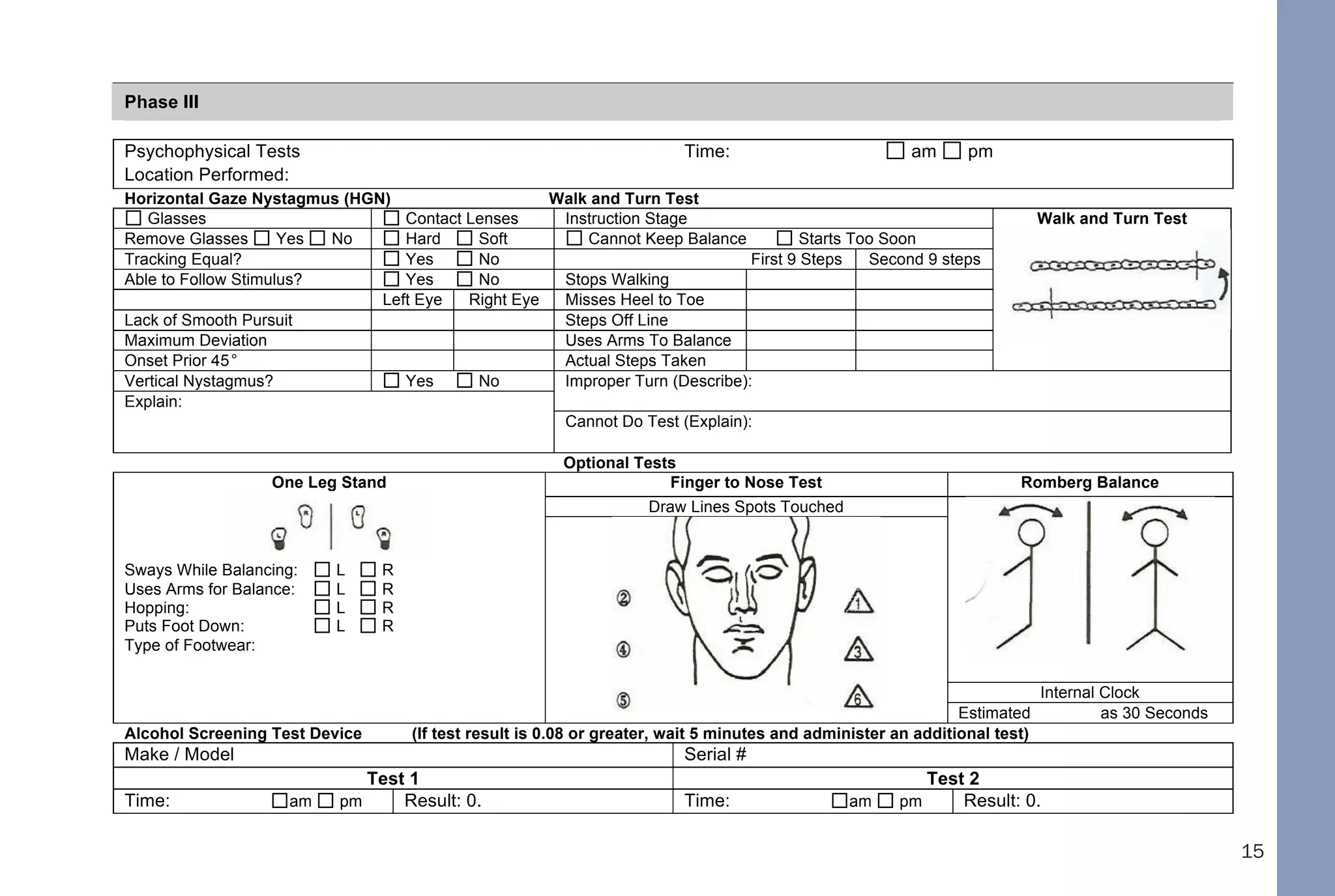 15
Odors: Describe any significant odors other than alcohol:
Phase III
Psychophysical Tests Time: am pm
Location Performed:
Horizontal Gaze Nystagmus (HGN) Walk and Turn Test
Glasses Contact Lenses Instruction Stage Walk and Turn Test
Remove Glasses Yes No Hard Soft Cannot Keep Balance Starts Too Soon
Tracking Equal? Yes No First 9 Steps Second 9 steps
Able to Follow Stimulus? Yes No Stops Walking
Left Eye Right Eye Misses Heel to Toe
Lack of Smooth Pursuit Steps Off Line
Maximum Deviation Uses Arms To Balance
Onset Prior 45° Actual Steps Taken
Vertical Nystagmus? Yes No Improper Turn (Describe):
Explain:
Cannot Do Test (Explain):
Optional Tests
Finger to Nose Test Romberg Balance
Draw Lines Spots Touched
One Leg Stand
Sways While Balancing: L R
Uses Arms for Balance: L R
Hopping: L R
Puts Foot Down: L R
Type of Footwear:
Internal Clock
Estimated as 30 Seconds
Alcohol Screening Test Device (If test result is 0.08 or greater, wait 5 minutes and administer an additional test)
Make / Model Serial #
Test 1 Test 2
Time: am pm Result: 0. Time: am pm Result: 0.
DHHS 4064
10/01/05
 
