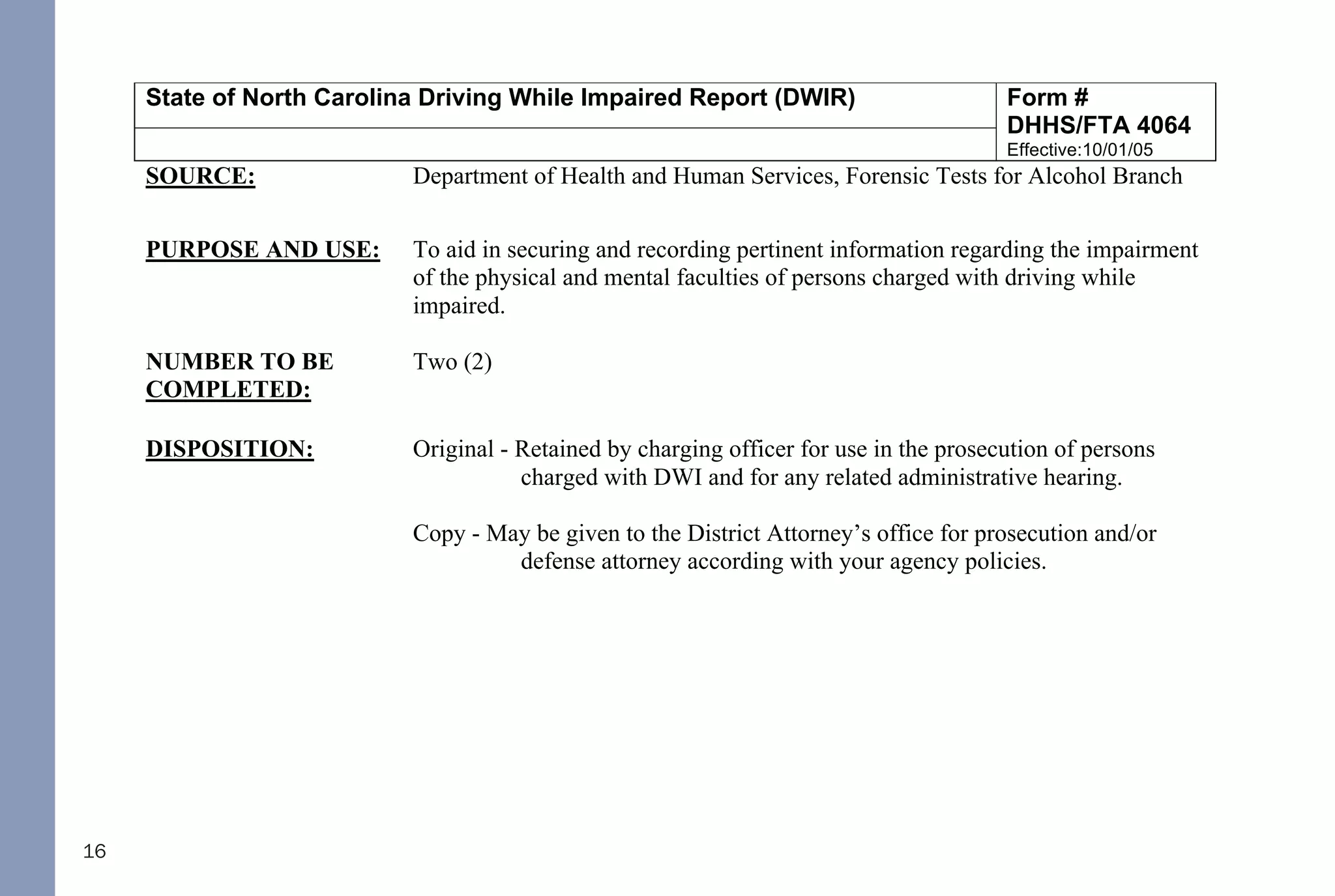16
State of North Carolina Driving While Impaired Report (DWIR) Form #
DHHS/FTA 4064
Effective:10/01/05
SOURCE: Department of Health and Human Services, Forensic Tests for Alcohol Branch
PURPOSE AND USE: To aid in securing and recording pertinent information regarding the impairment
of the physical and mental faculties of persons charged with driving while
impaired.
NUMBER TO BE
COMPLETED:
Two (2)
DISPOSITION: Original - Retained by charging officer for use in the prosecution of persons
charged with DWI and for any related administrative hearing.
Copy - May be given to the District Attorney’s office for prosecution and/or
defense attorney according with your agency policies.
RETENTION
SCHEDULE:
At a minimum of one year after the disposition of the case or longer in
accordance with your agency's retention schedule.
COMPLETION: This form is to be completed by the officer completing the arrest.
Upper left hand box:
1. Complete driver's full name: first name, middle initial and last name.
2. Enter approximate weight of driver.
3. Check the appropriate box for Gender.
4. Check the appropriate box if Minors in Vehicle.
5. Circle if the test was Breath or Blood.
6. Enter the results of the 1st
and 2nd
breath test results if applicable.42
DWI NCGS: Related
I. Rules 701, 702, 703, 704, and 705
II. §15A-1343.3 - Department of Corrections to establish regulations for continuous alcohol monitoring
systems; payment of fees; authority to terminate monitoring
III. §20-16.2 - Implied-consent to chemical analysis; mandatory revocation of license in event of a refusal; right of
driver to request analysis
IV. §20-16.3 - Alcohol screening tests required of certain drivers; approval of test devices and manner of use by
Department of Health and Human Services; use of test results or refusal
V. §20-16.3A - Checking Stations and Roadblocks
VI. §20-16.5A - Immediate civil license revocation for certain persons charged with implied-consent offenses
VII. §20-17 - Mandatory revocation of license by division
VIII. §20-38.1 - Applicability
IX. §20-38.2 - Investigation
X. §20-38.3 - Police Processing Duties
XI. §20-38.6 - Motions and District Court procedure
XII. §20-38.7 - Appeal to Superior Court
XIII. §20-138.1 - Impaired Driving
XIV. §20-138.2 - Impaired Driving in Commercial Vehicle
XV. §20-138.3 - Driving by person less than 21 years old after consuming alcohol or drugs
XVI. §20-138.5 - Habitual impaired driving
XVII. §20-139.1 - Procedures governing chemical analysis; admissibility; evidentiary provisions; controlled - drinking
programs
THE FOLLOWING REFERENCED STATUTORY SECTIONS PERTAIN TO OFFENSES THAT TOOK
PLACE ON OR AFTER OCTOBER 1, 2016.
FOR OFFENSES PRIOR TO OCTOBER 1, 2016, PLEASE REFERENCE THE 2014 NC DWI QUICK
REFERENCE GUIDE.
PLEASE MAKE CERTAIN TO ALWAYS INDEPENDENTLY REVIEW STATUTORY AUTHORITY.
 