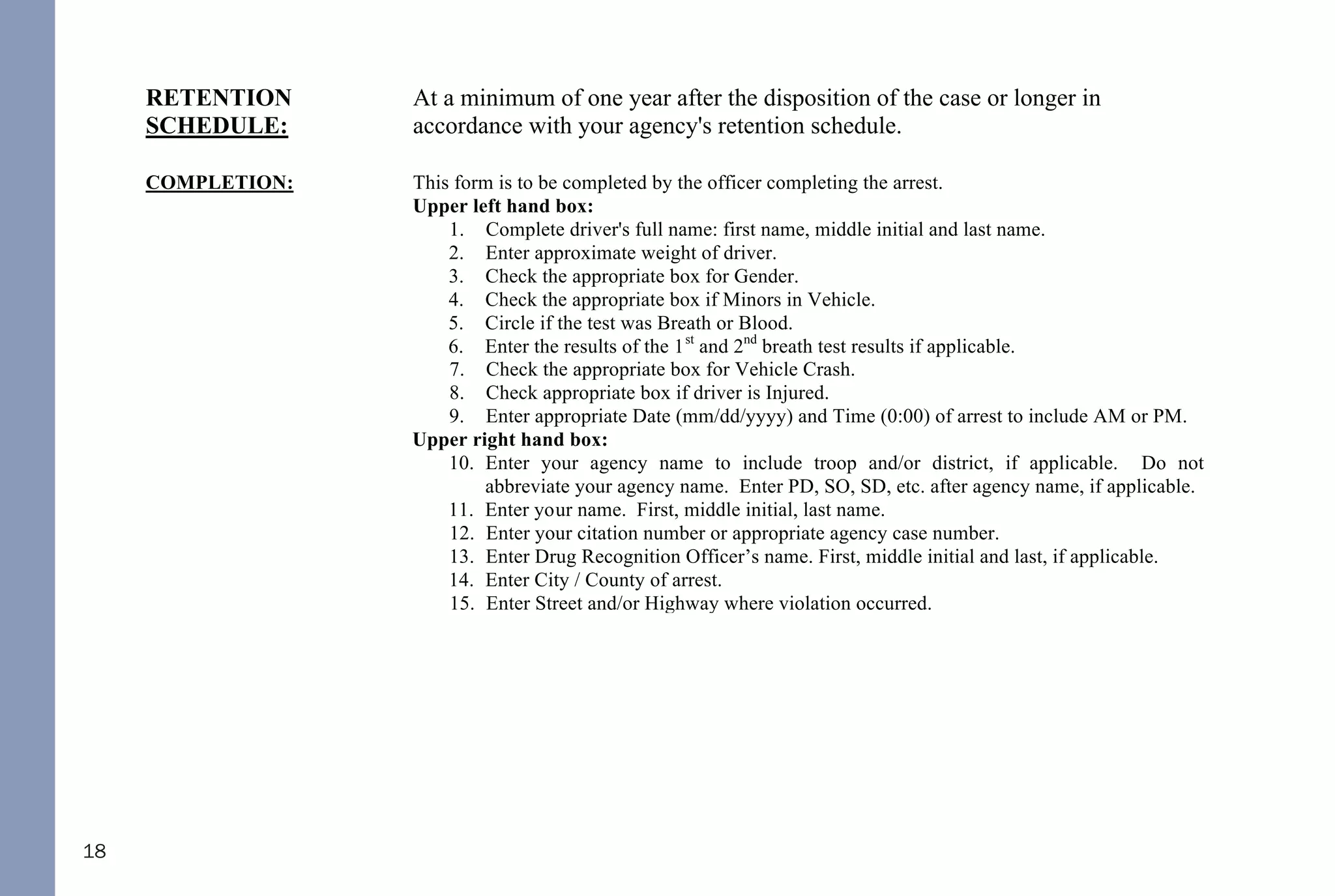18
Copy - May be given to the District Attorney’s office for prosecution and/or
defense attorney according with your agency policies.
RETENTION
SCHEDULE:
At a minimum of one year after the disposition of the case or longer in
accordance with your agency's retention schedule.
COMPLETION: This form is to be completed by the officer completing the arrest.
Upper left hand box:
1. Complete driver's full name: first name, middle initial and last name.
2. Enter approximate weight of driver.
3. Check the appropriate box for Gender.
4. Check the appropriate box if Minors in Vehicle.
5. Circle if the test was Breath or Blood.
6. Enter the results of the 1st
and 2nd
breath test results if applicable.
7. Check the appropriate box for Vehicle Crash.
8. Check appropriate box if driver is Injured.
9. Enter appropriate Date (mm/dd/yyyy) and Time (0:00) of arrest to include AM or PM.
Upper right hand box:
10. Enter your agency name to include troop and/or district, if applicable. Do not
abbreviate your agency name. Enter PD, SO, SD, etc. after agency name, if applicable.
11. Enter your name. First, middle initial, last name.
12. Enter your citation number or appropriate agency case number.
13. Enter Drug Recognition Officer’s name. First, middle initial and last, if applicable.
14. Enter City / County of arrest.
15. Enter Street and/or Highway where violation occurred.
Phase I:
16. Initial Observation: Record what drew your attention to the vehicle and include any
violations of law (when you first noticed the driver, observations of traffic violations,
wide turns, weaving, drifting, swerving, signaling inconsistent with driving, slow speed,
slow reaction to traffic signals, unusual driver's actions, blank stare, gripping the
steering wheel tightly, driving with one's face close to the windshield, slouching in the
seat, slow response, and staring straight ahead with eyes fixed, etc.).
17. Observation of Stop: Failed to immediately stop, stopped too far from a curb or at an
inappropriate angle, stopped too short or beyond road edge or line, and jerky or abrupt
stop, etc. Unusual driver's actions, blank stare, etc. not previously noted.
Phase II:
18. General Observation: Observation of driver, condition of clothing, attitude, speech,
42
DWI NCGS: Related
I. Rules 701, 702, 703, 704, and 705
II. §15A-1343.3 - Department of Corrections to establish regulations for continuous alcohol monitoring
systems; payment of fees; authority to terminate monitoring
III. §20-16.2 - Implied-consent to chemical analysis; mandatory revocation of license in event of a refusal; right of
driver to request analysis
IV. §20-16.3 - Alcohol screening tests required of certain drivers; approval of test devices and manner of use by
Department of Health and Human Services; use of test results or refusal
V. §20-16.3A - Checking Stations and Roadblocks
VI. §20-16.5A - Immediate civil license revocation for certain persons charged with implied-consent offenses
VII. §20-17 - Mandatory revocation of license by division
VIII. §20-38.1 - Applicability
IX. §20-38.2 - Investigation
X. §20-38.3 - Police Processing Duties
XI. §20-38.6 - Motions and District Court procedure
XII. §20-38.7 - Appeal to Superior Court
XIII. §20-138.1 - Impaired Driving
XIV. §20-138.2 - Impaired Driving in Commercial Vehicle
XV. §20-138.3 - Driving by person less than 21 years old after consuming alcohol or drugs
XVI. §20-138.5 - Habitual impaired driving
XVII. §20-139.1 - Procedures governing chemical analysis; admissibility; evidentiary provisions; controlled - drinking
programs
THE FOLLOWING REFERENCED STATUTORY SECTIONS PERTAIN TO OFFENSES THAT TOOK
PLACE ON OR AFTER OCTOBER 1, 2016.
FOR OFFENSES PRIOR TO OCTOBER 1, 2016, PLEASE REFERENCE THE 2014 NC DWI QUICK
REFERENCE GUIDE.
PLEASE MAKE CERTAIN TO ALWAYS INDEPENDENTLY REVIEW STATUTORY AUTHORITY.
 