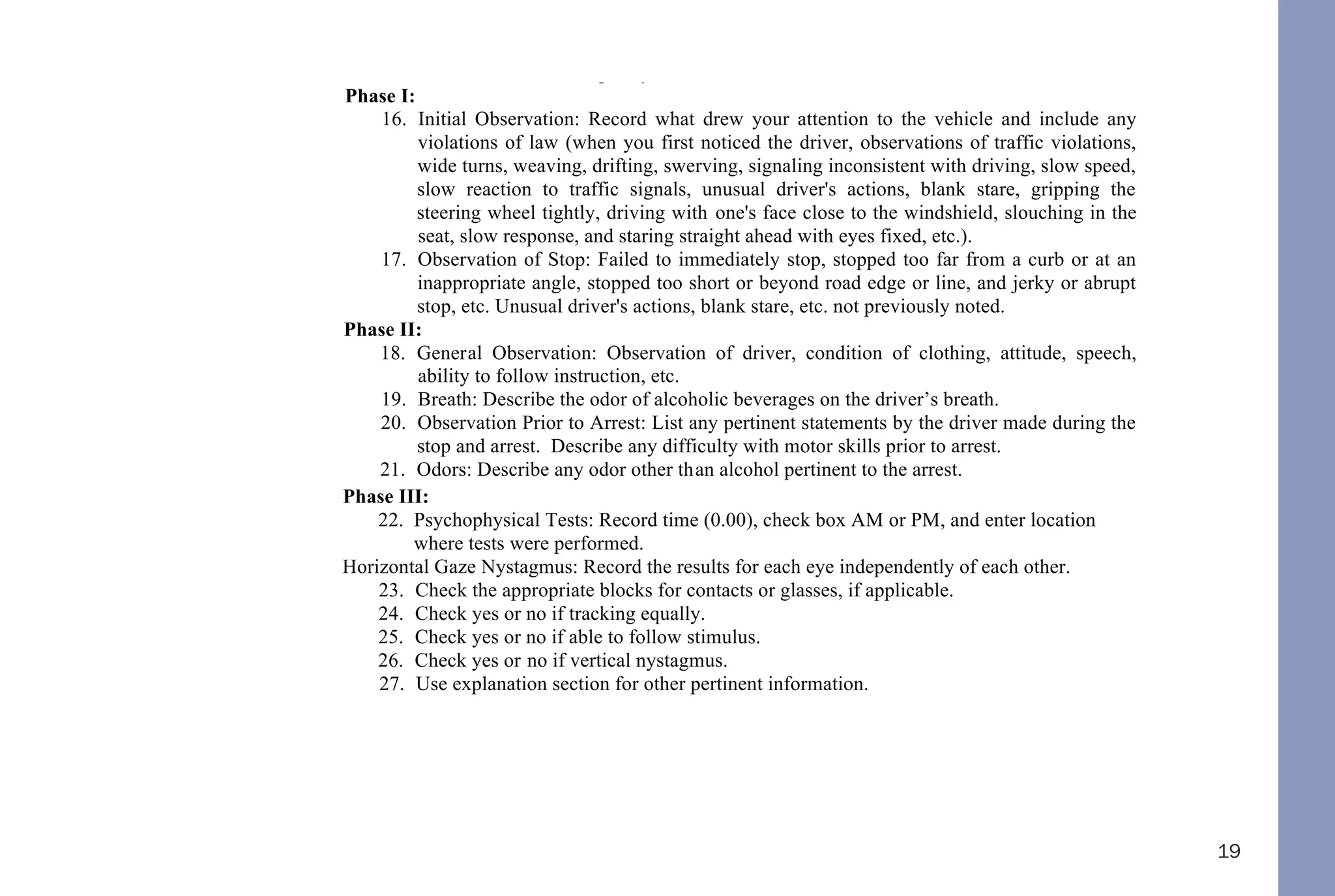 19
12. Enter your citation number or appropriate agency case number.
13. Enter Drug Recognition Officer’s name. First, middle initial and last, if applicable.
14. Enter City / County of arrest.
15. Enter Street and/or Highway where violation occurred.
Phase I:
16. Initial Observation: Record what drew your attention to the vehicle and include any
violations of law (when you first noticed the driver, observations of traffic violations,
wide turns, weaving, drifting, swerving, signaling inconsistent with driving, slow speed,
slow reaction to traffic signals, unusual driver's actions, blank stare, gripping the
steering wheel tightly, driving with one's face close to the windshield, slouching in the
seat, slow response, and staring straight ahead with eyes fixed, etc.).
17. Observation of Stop: Failed to immediately stop, stopped too far from a curb or at an
inappropriate angle, stopped too short or beyond road edge or line, and jerky or abrupt
stop, etc. Unusual driver's actions, blank stare, etc. not previously noted.
Phase II:
18. General Observation: Observation of driver, condition of clothing, attitude, speech,
ability to follow instruction, etc.
19. Breath: Describe the odor of alcoholic beverages on the driver’s breath.
20. Observation Prior to Arrest: List any pertinent statements by the driver made during the
stop and arrest. Describe any difficulty with motor skills prior to arrest.
21. Odors: Describe any odor other than alcohol pertinent to the arrest.
Phase III:
22. Psychophysical Tests: Record time (0.00), check box AM or PM, and enter location
where tests were performed.
Horizontal Gaze Nystagmus: Record the results for each eye independently of each other.
23. Check the appropriate blocks for contacts or glasses, if applicable.
24. Check yes or no if tracking equally.
25. Check yes or no if able to follow stimulus.
26. Check yes or no if vertical nystagmus.
27. Use explanation section for other pertinent information.
Walk and Turn
28. Record the appropriate information after having the driver perform the walk and turn
along a straight line in a heel-to-toe manner, to turn around as described, and to walk
back in a heel-to-toe fashion.
One Leg Stand
29. Record the appropriate information after having the driver perform the test as described
from “one-thousand one to one thousand thirty”.
Finger To Nose
 