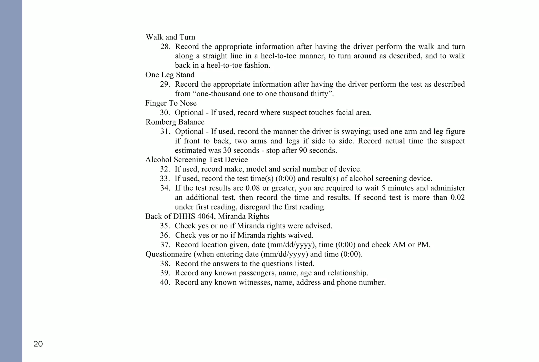20
24. Check yes or no if tracking equally.
25. Check yes or no if able to follow stimulus.
26. Check yes or no if vertical nystagmus.
27. Use explanation section for other pertinent information.
Walk and Turn
28. Record the appropriate information after having the driver perform the walk and turn
along a straight line in a heel-to-toe manner, to turn around as described, and to walk
back in a heel-to-toe fashion.
One Leg Stand
29. Record the appropriate information after having the driver perform the test as described
from “one-thousand one to one thousand thirty”.
Finger To Nose
30. Optional - If used, record where suspect touches facial area.
Romberg Balance
31. Optional - If used, record the manner the driver is swaying; used one arm and leg figure
if front to back, two arms and legs if side to side. Record actual time the suspect
estimated was 30 seconds - stop after 90 seconds.
Alcohol Screening Test Device
32. If used, record make, model and serial number of device.
33. If used, record the test time(s) (0:00) and result(s) of alcohol screening device.
34. If the test results are 0.08 or greater, you are required to wait 5 minutes and administer
an additional test, then record the time and results. If second test is more than 0.02
under first reading, disregard the first reading.
Back of DHHS 4064, Miranda Rights
35. Check yes or no if Miranda rights were advised.
36. Check yes or no if Miranda rights waived.
37. Record location given, date (mm/dd/yyyy), time (0:00) and check AM or PM.
Questionnaire (when entering date (mm/dd/yyyy) and time (0:00).
38. Record the answers to the questions listed.
39. Record any known passengers, name, age and relationship.
40. Record any known witnesses, name, address and phone number.
42
DWI NCGS: Related
I. Rules 701, 702, 703, 704, and 705
II. §15A-1343.3 - Department of Corrections to establish regulations for continuous alcohol monitoring
systems; payment of fees; authority to terminate monitoring
III. §20-16.2 - Implied-consent to chemical analysis; mandatory revocation of license in event of a refusal; right of
driver to request analysis
IV. §20-16.3 - Alcohol screening tests required of certain drivers; approval of test devices and manner of use by
Department of Health and Human Services; use of test results or refusal
V. §20-16.3A - Checking Stations and Roadblocks
VI. §20-16.5A - Immediate civil license revocation for certain persons charged with implied-consent offenses
VII. §20-17 - Mandatory revocation of license by division
VIII. §20-38.1 - Applicability
IX. §20-38.2 - Investigation
X. §20-38.3 - Police Processing Duties
XI. §20-38.6 - Motions and District Court procedure
XII. §20-38.7 - Appeal to Superior Court
XIII. §20-138.1 - Impaired Driving
XIV. §20-138.2 - Impaired Driving in Commercial Vehicle
XV. §20-138.3 - Driving by person less than 21 years old after consuming alcohol or drugs
XVI. §20-138.5 - Habitual impaired driving
XVII. §20-139.1 - Procedures governing chemical analysis; admissibility; evidentiary provisions; controlled - drinking
programs
THE FOLLOWING REFERENCED STATUTORY SECTIONS PERTAIN TO OFFENSES THAT TOOK
PLACE ON OR AFTER OCTOBER 1, 2016.
FOR OFFENSES PRIOR TO OCTOBER 1, 2016, PLEASE REFERENCE THE 2014 NC DWI QUICK
REFERENCE GUIDE.
PLEASE MAKE CERTAIN TO ALWAYS INDEPENDENTLY REVIEW STATUTORY AUTHORITY.
 