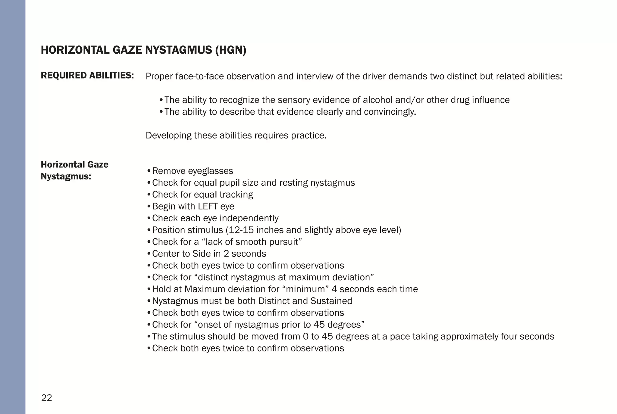 22
Horizontal Gaze
Nystagmus:
REQUIRED ABILITIES:
HORIZONTAL GAZE NYSTAGMUS (HGN)
Proper face-to-face observation and interview of the driver demands two distinct but related abilities:
•The ability to recognize the sensory evidence of alcohol and/or other drug influence
•The ability to describe that evidence clearly and convincingly.
Developing these abilities requires practice.
•Remove eyeglasses
•Check for equal pupil size and resting nystagmus
•Check for equal tracking
•Begin with LEFT eye
•Check each eye independently
•Position stimulus (12-15 inches and slightly above eye level)
•Check for a “lack of smooth pursuit”
•Center to Side in 2 seconds
•Check both eyes twice to confirm observations
•Check for “distinct nystagmus at maximum deviation”
•Hold at Maximum deviation for “minimum” 4 seconds each time
•Nystagmus must be both Distinct and Sustained
•Check both eyes twice to confirm observations
•Check for “onset of nystagmus prior to 45 degrees”
•The stimulus should be moved from 0 to 45 degrees at a pace taking approximately four seconds
•Check both eyes twice to confirm observations
 
