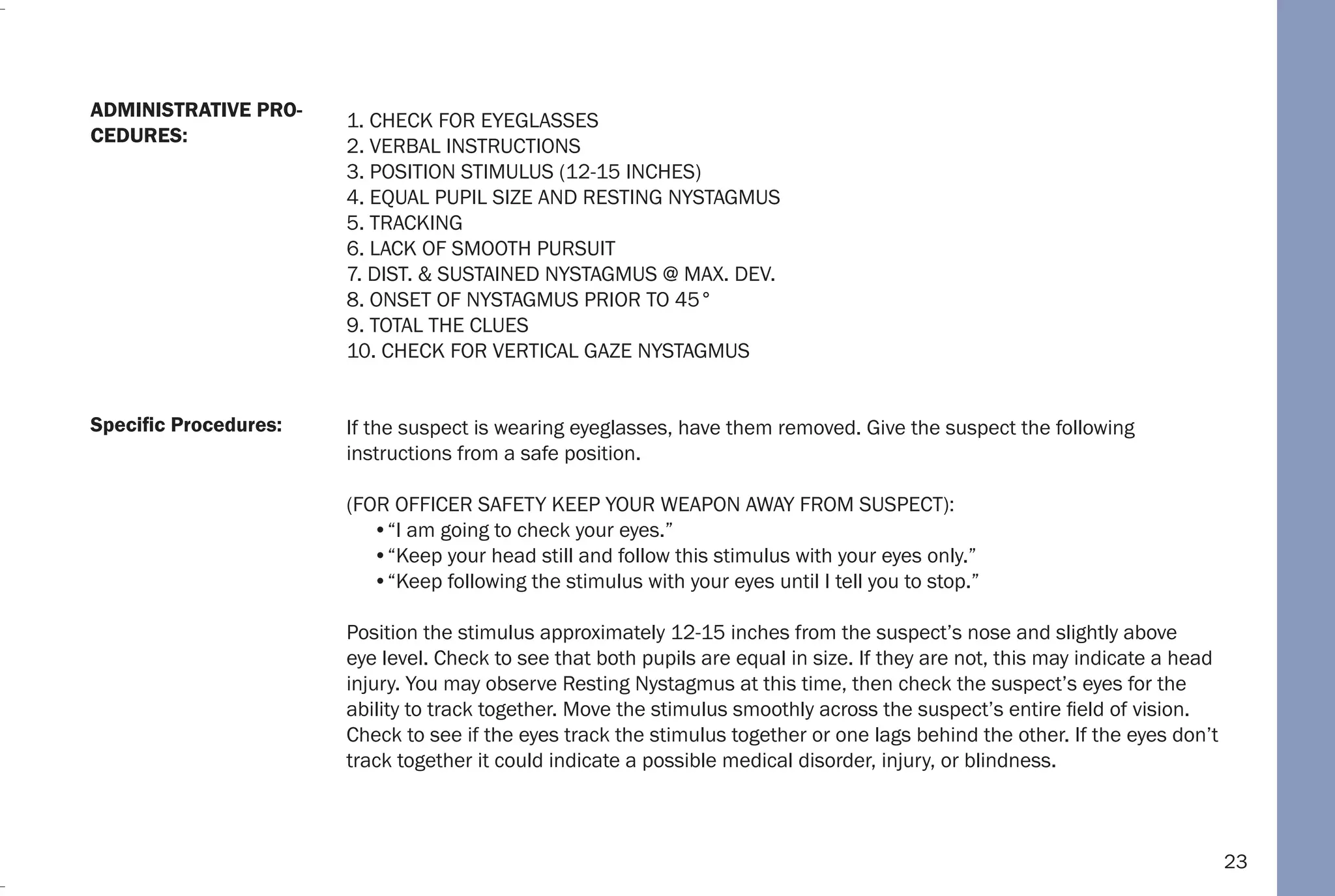 23
1. CHECK FOR EYEGLASSES
2. VERBAL INSTRUCTIONS
3. POSITION STIMULUS (12-15 INCHES)
4. EQUAL PUPIL SIZE AND RESTING NYSTAGMUS
5. TRACKING
6. LACK OF SMOOTH PURSUIT
7. DIST. & SUSTAINED NYSTAGMUS @ MAX. DEV.
8. ONSET OF NYSTAGMUS PRIOR TO 45°
9. TOTAL THE CLUES
10. CHECK FOR VERTICAL GAZE NYSTAGMUS
If the suspect is wearing eyeglasses, have them removed. Give the suspect the following
instructions from a safe position.
(FOR OFFICER SAFETY KEEP YOUR WEAPON AWAY FROM SUSPECT):
•“I am going to check your eyes.”
•“Keep your head still and follow this stimulus with your eyes only.”
•“Keep following the stimulus with your eyes until I tell you to stop.”
Position the stimulus approximately 12-15 inches from the suspect’s nose and slightly above
eye level. Check to see that both pupils are equal in size. If they are not, this may indicate a head
injury. You may observe Resting Nystagmus at this time, then check the suspect’s eyes for the
ability to track together. Move the stimulus smoothly across the suspect’s entire field of vision.
Check to see if the eyes track the stimulus together or one lags behind the other. If the eyes don’t
track together it could indicate a possible medical disorder, injury, or blindness.
Specific Procedures:
ADMINISTRATIVE PRO-
CEDURES:
 