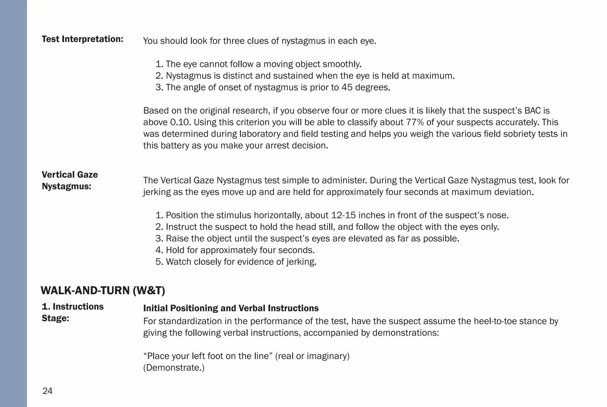 24
1. Instructions
Stage:
Vertical Gaze
Nystagmus:
Test Interpretation: You should look for three clues of nystagmus in each eye.
1. The eye cannot follow a moving object smoothly.
2. Nystagmus is distinct and sustained when the eye is held at maximum.
3. The angle of onset of nystagmus is prior to 45 degrees.
Based on the original research, if you observe four or more clues it is likely that the suspect’s BAC is
above 0.10. Using this criterion you will be able to classify about 77% of your suspects accurately. This
was determined during laboratory and field testing and helps you weigh the various field sobriety tests in
this battery as you make your arrest decision.
The Vertical Gaze Nystagmus test simple to administer. During the Vertical Gaze Nystagmus test, look for
jerking as the eyes move up and are held for approximately four seconds at maximum deviation.
1. Position the stimulus horizontally, about 12-15 inches in front of the suspect’s nose.
2. Instruct the suspect to hold the head still, and follow the object with the eyes only.
3. Raise the object until the suspect’s eyes are elevated as far as possible.
4. Hold for approximately four seconds.
5. Watch closely for evidence of jerking.
Initial Positioning and Verbal Instructions
For standardization in the performance of the test, have the suspect assume the heel-to-toe stance by
giving the following verbal instructions, accompanied by demonstrations:
“Place your left foot on the line” (real or imaginary)
(Demonstrate.)
WALK-AND-TURN (W&T)
 