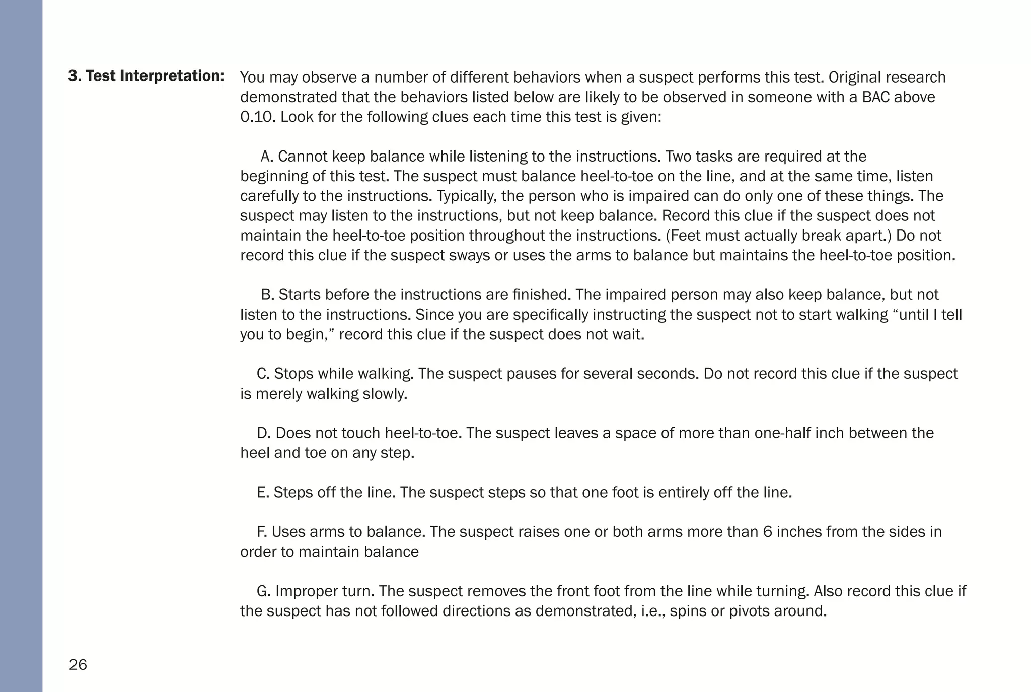 26
3. Test Interpretation: You may observe a number of different behaviors when a suspect performs this test. Original research
demonstrated that the behaviors listed below are likely to be observed in someone with a BAC above
0.10. Look for the following clues each time this test is given:
A. Cannot keep balance while listening to the instructions. Two tasks are required at the
beginning of this test. The suspect must balance heel-to-toe on the line, and at the same time, listen
carefully to the instructions. Typically, the person who is impaired can do only one of these things. The
suspect may listen to the instructions, but not keep balance. Record this clue if the suspect does not
maintain the heel-to-toe position throughout the instructions. (Feet must actually break apart.) Do not
record this clue if the suspect sways or uses the arms to balance but maintains the heel-to-toe position.
B. Starts before the instructions are finished. The impaired person may also keep balance, but not
listen to the instructions. Since you are specifically instructing the suspect not to start walking “until I tell
you to begin,” record this clue if the suspect does not wait.
C. Stops while walking. The suspect pauses for several seconds. Do not record this clue if the suspect
is merely walking slowly.
D. Does not touch heel-to-toe. The suspect leaves a space of more than one-half inch between the
heel and toe on any step.
E. Steps off the line. The suspect steps so that one foot is entirely off the line.
F. Uses arms to balance. The suspect raises one or both arms more than 6 inches from the sides in
order to maintain balance
G. Improper turn. The suspect removes the front foot from the line while turning. Also record this clue if
the suspect has not followed directions as demonstrated, i.e., spins or pivots around.
 